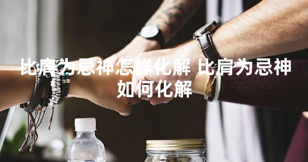 比肩为忌神怎样化解 比肩为忌神如何化解